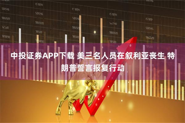 中投证券APP下载 美三名人员在叙利亚丧生 特朗普誓言报复行动