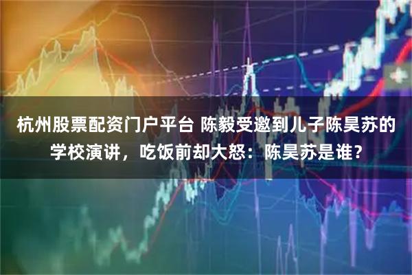 杭州股票配资门户平台 陈毅受邀到儿子陈昊苏的学校演讲，吃饭前却大怒：陈昊苏是谁？