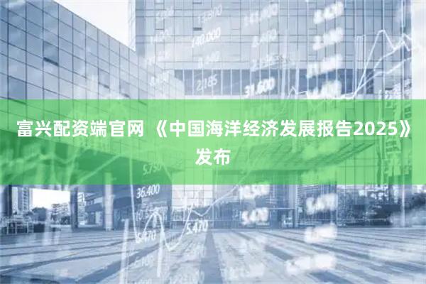 富兴配资端官网 《中国海洋经济发展报告2025》发布