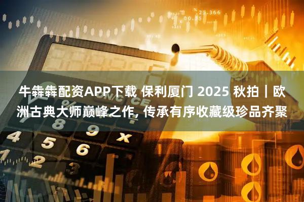 牛犇犇配资APP下载 保利厦门 2025 秋拍｜欧洲古典大师巅峰之作, 传承有序收藏级珍品齐聚