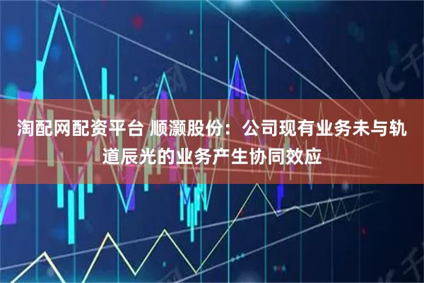 淘配网配资平台 顺灏股份：公司现有业务未与轨道辰光的业务产生协同效应
