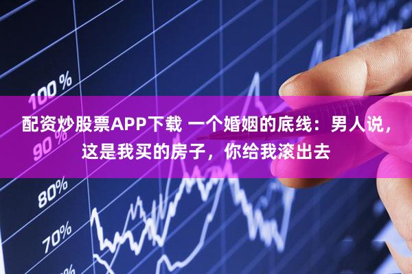 配资炒股票APP下载 一个婚姻的底线：男人说，这是我买的房子，你给我滚出去