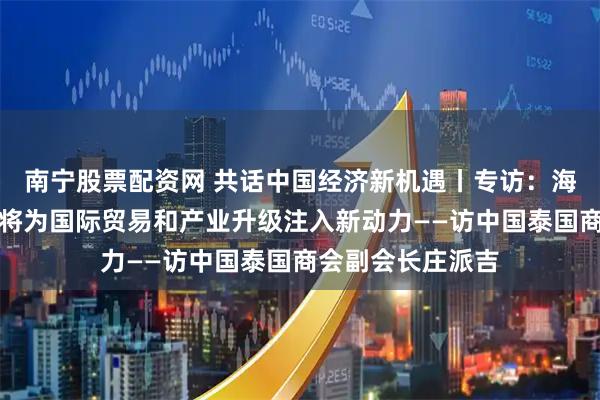 南宁股票配资网 共话中国经济新机遇丨专访：海南自贸港封关必将为国际贸易和产业升级注入新动力——访中国泰国商会副会长庄派吉