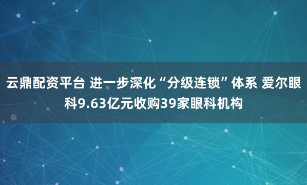 云鼎配资平台 进一步深化“分级连锁”体系 爱尔眼科9.63亿元收购39家眼科机构