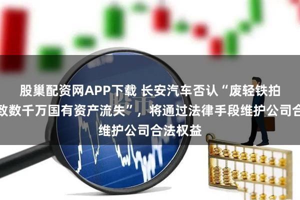 股巢配资网APP下载 长安汽车否认“废轻铁拍卖，疑致数千万国有资产流失”，将通过法律手段维护公司合法权益