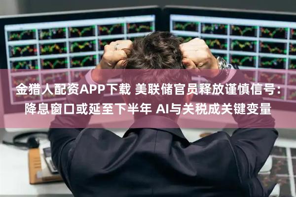 金猎人配资APP下载 美联储官员释放谨慎信号：降息窗口或延至下半年 AI与关税成关键变量
