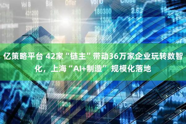 亿策略平台 42家“链主”带动36万家企业玩转数智化，上海“AI+制造” 规模化落地