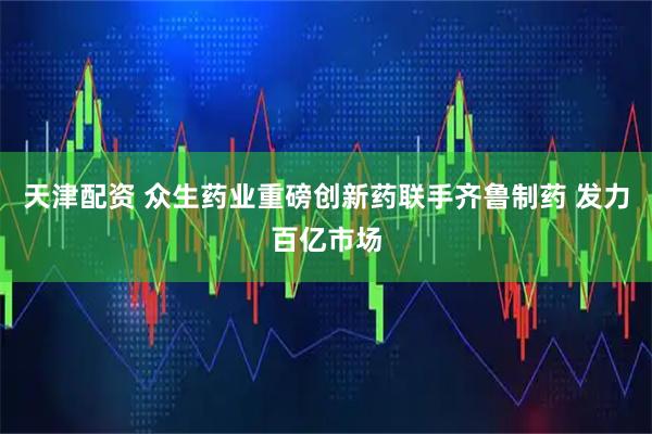 天津配资 众生药业重磅创新药联手齐鲁制药 发力百亿市场