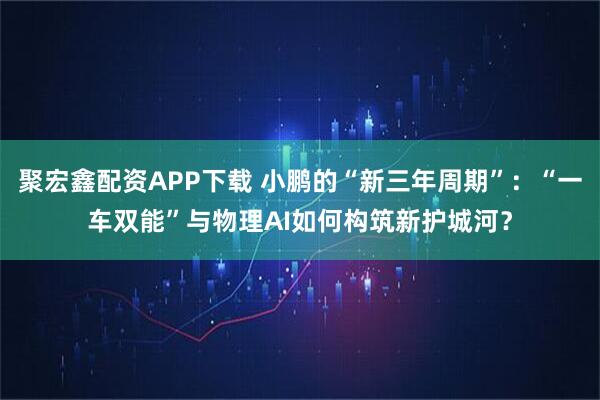 聚宏鑫配资APP下载 小鹏的“新三年周期”：“一车双能”与物理AI如何构筑新护城河？