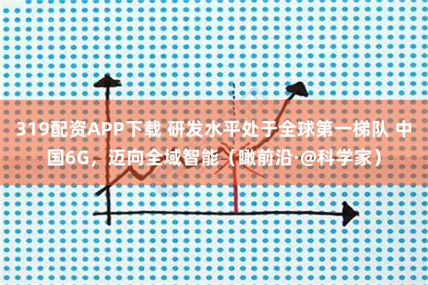 319配资APP下载 研发水平处于全球第一梯队 中国6G，迈向全域智能（瞰前沿·@科学家）