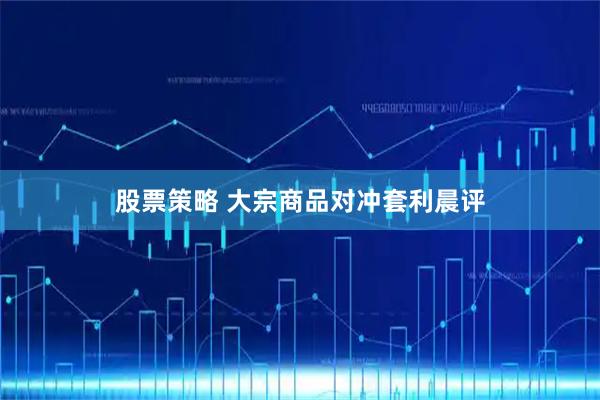 股票策略 大宗商品对冲套利晨评