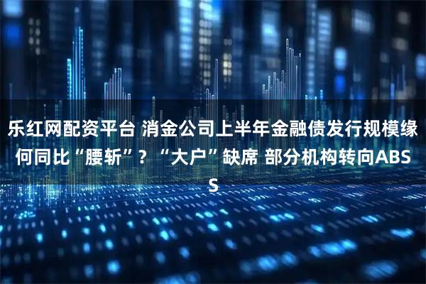 乐红网配资平台 消金公司上半年金融债发行规模缘何同比“腰斩”？“大户”缺席 部分机构转向ABS