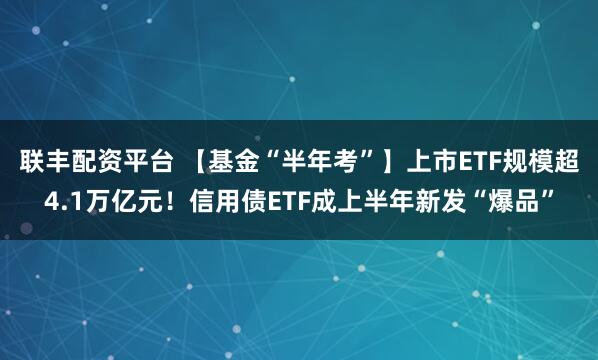 联丰配资平台 【基金“半年考”】上市ETF规模超4.1万亿元！信用债ETF成上半年新发“爆品”