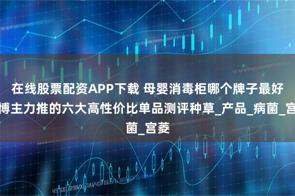 在线股票配资APP下载 母婴消毒柜哪个牌子最好？博主力推的六大高性价比单品测评种草_产品_病菌_宫菱