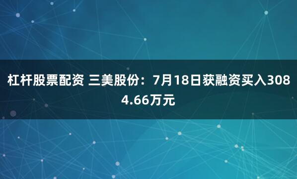 杠杆股票配资 三美股份：7月18日获融资买入3084.66万元