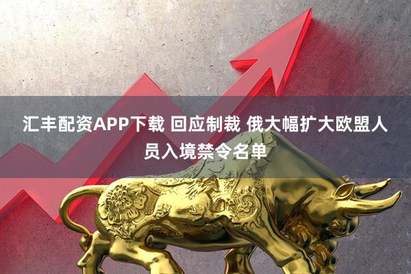 汇丰配资APP下载 回应制裁 俄大幅扩大欧盟人员入境禁令名单