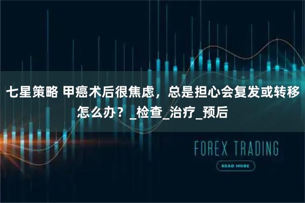 七星策略 甲癌术后很焦虑，总是担心会复发或转移怎么办？_检查_治疗_预后