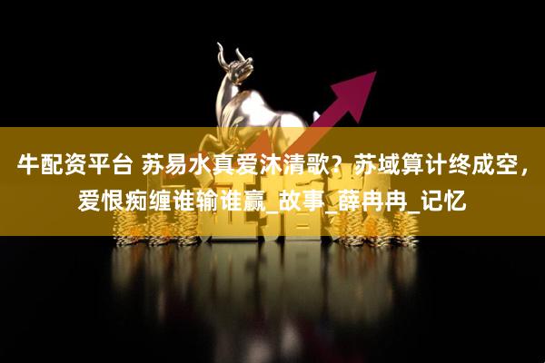 牛配资平台 苏易水真爱沐清歌？苏域算计终成空，爱恨痴缠谁输谁赢_故事_薛冉冉_记忆