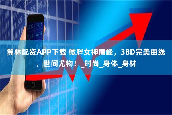 翼林配资APP下载 微胖女神巅峰，38D完美曲线，世间尤物！_时尚_身体_身材