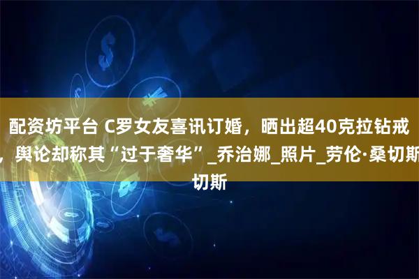 配资坊平台 C罗女友喜讯订婚，晒出超40克拉钻戒，舆论却称其“过于奢华”_乔治娜_照片_劳伦·桑切斯