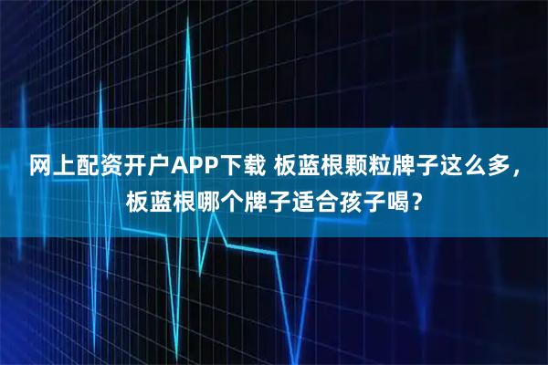 网上配资开户APP下载 板蓝根颗粒牌子这么多，板蓝根哪个牌子适合孩子喝？