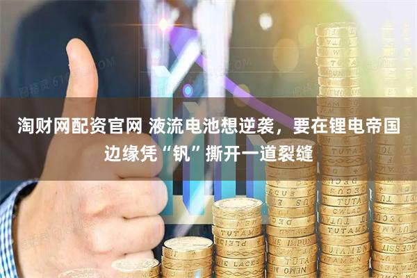 淘财网配资官网 液流电池想逆袭，要在锂电帝国边缘凭“钒”撕开一道裂缝